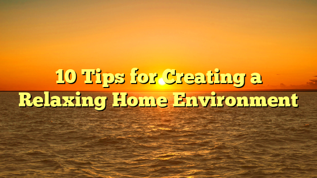 10 Tips for Creating a Relaxing Home Environment