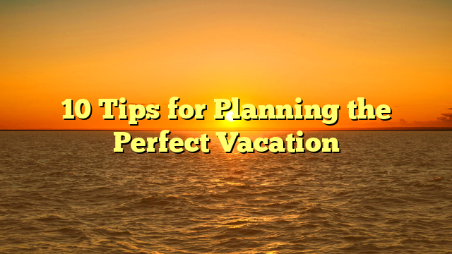 10 Tips for Planning the Perfect Vacation