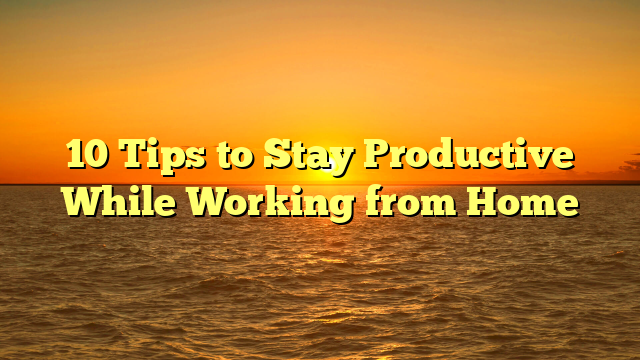 10 Tips to Stay Productive While Working from Home