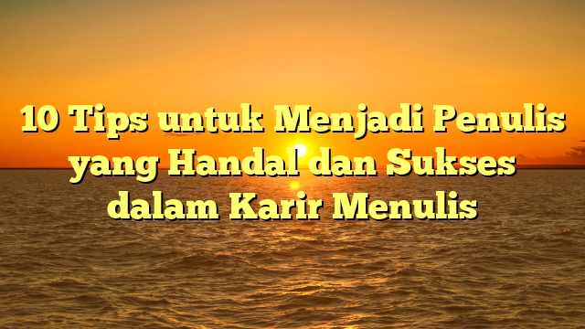 10 Tips untuk Menjadi Penulis yang Handal dan Sukses dalam Karir Menulis