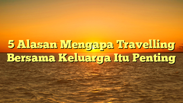 5 Alasan Mengapa Travelling Bersama Keluarga Itu Penting