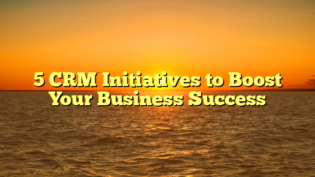 5 CRM Initiatives to Boost Your Business Success