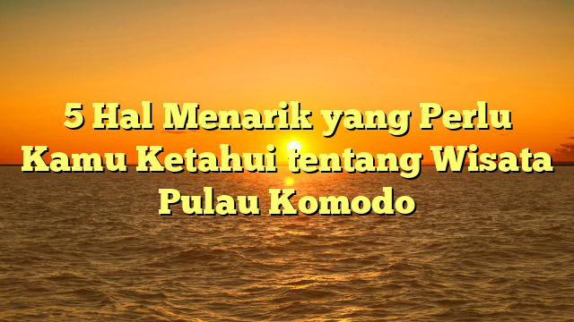 5 Hal Menarik yang Perlu Kamu Ketahui tentang Wisata Pulau Komodo