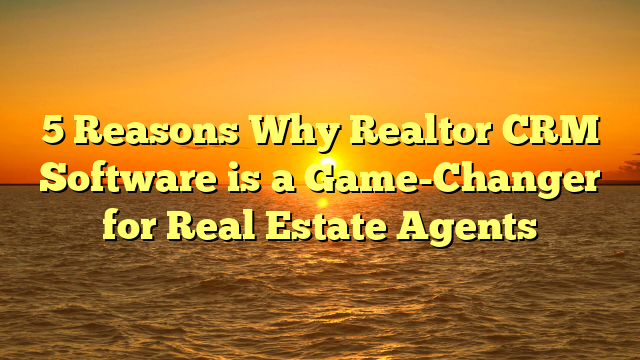 5 Reasons Why Realtor CRM Software is a Game-Changer for Real Estate Agents