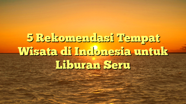 5 Rekomendasi Tempat Wisata di Indonesia untuk Liburan Seru