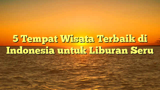 5 Tempat Wisata Terbaik di Indonesia untuk Liburan Seru