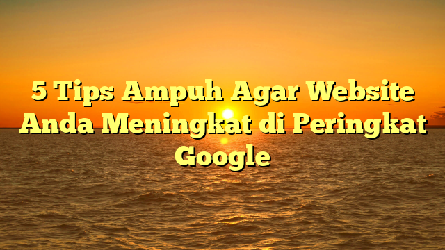 5 Tips Ampuh Agar Website Anda Meningkat di Peringkat Google