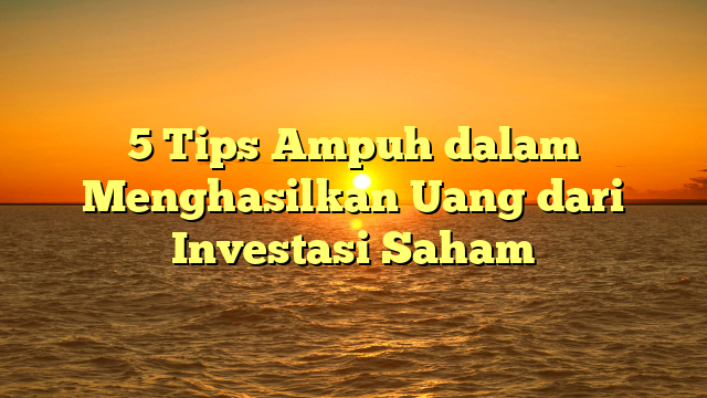 5 Tips Ampuh dalam Menghasilkan Uang dari Investasi Saham