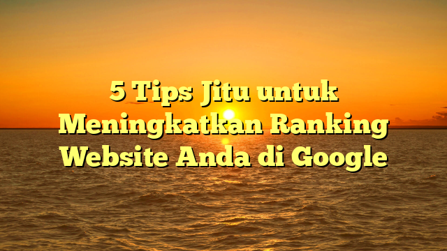 5 Tips Jitu untuk Meningkatkan Ranking Website Anda di Google