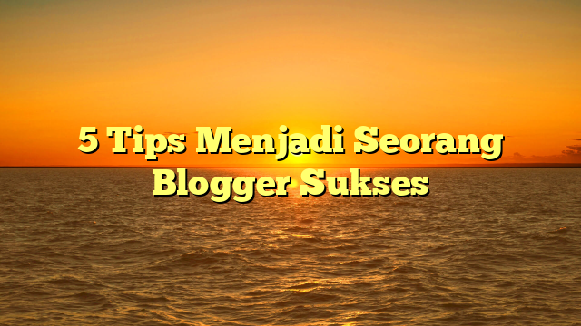 5 Tips Menjadi Seorang Blogger Sukses