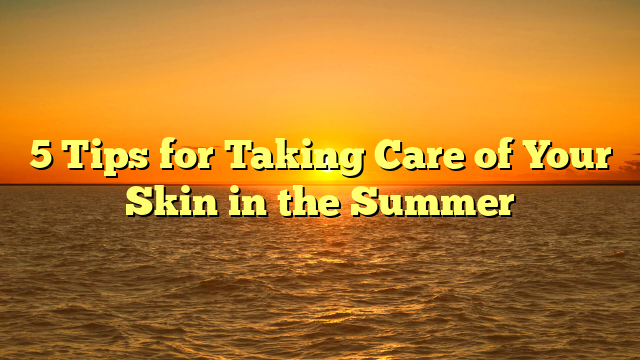 5 Tips for Taking Care of Your Skin in the Summer