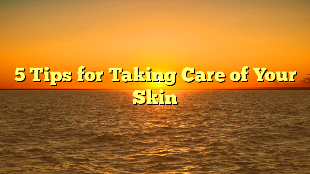 5 Tips for Taking Care of Your Skin