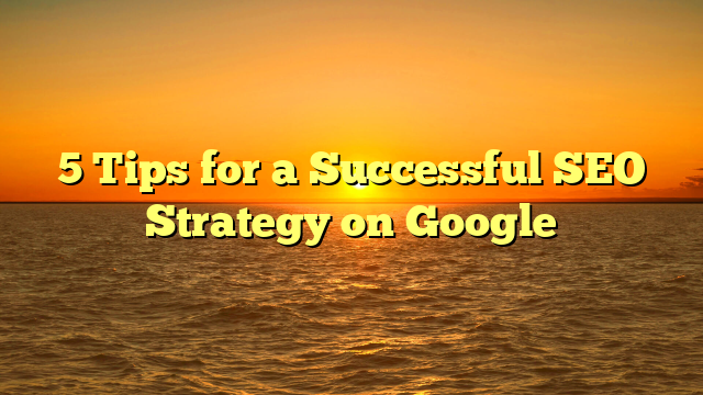 5 Tips for a Successful SEO Strategy on Google