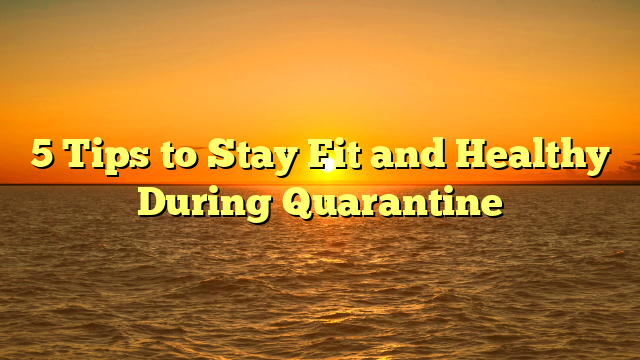 5 Tips to Stay Fit and Healthy During Quarantine