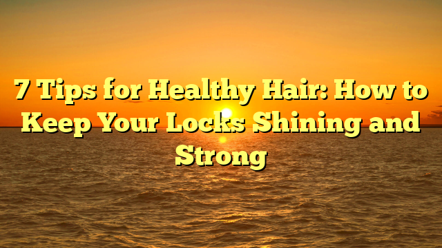 7 Tips for Healthy Hair: How to Keep Your Locks Shining and Strong