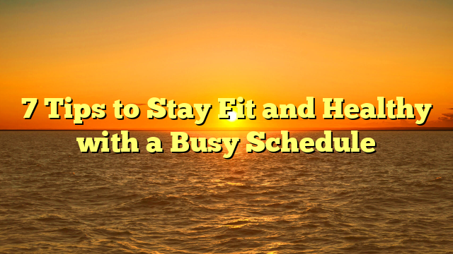 7 Tips to Stay Fit and Healthy with a Busy Schedule