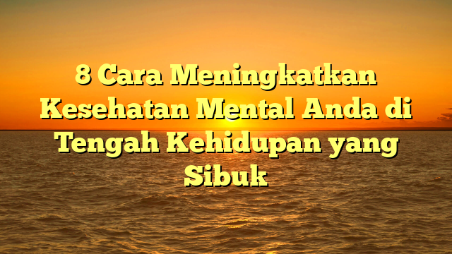 8 Cara Meningkatkan Kesehatan Mental Anda di Tengah Kehidupan yang Sibuk