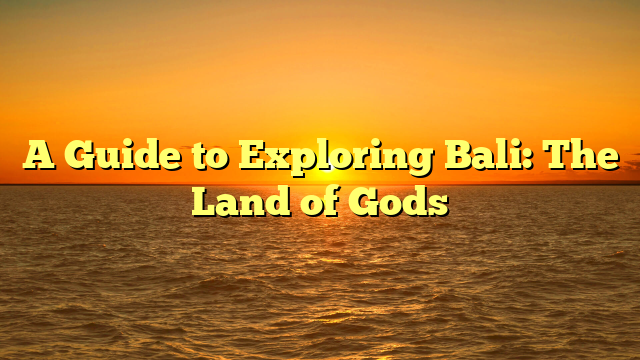 A Guide to Exploring Bali: The Land of Gods