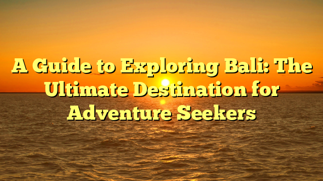 A Guide to Exploring Bali: The Ultimate Destination for Adventure Seekers