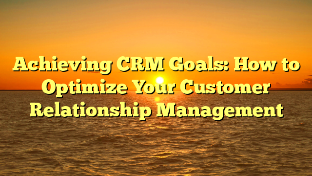 Achieving CRM Goals: How to Optimize Your Customer Relationship Management