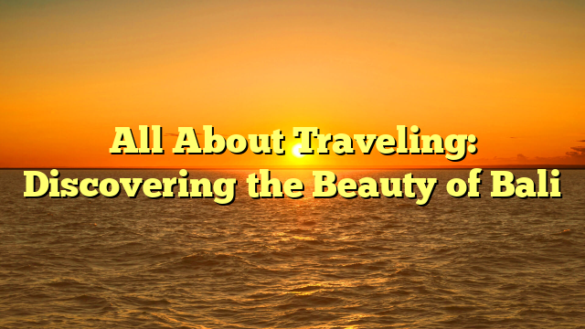 All About Traveling: Discovering the Beauty of Bali