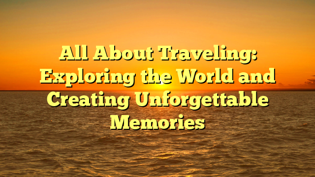 All About Traveling: Exploring the World and Creating Unforgettable Memories