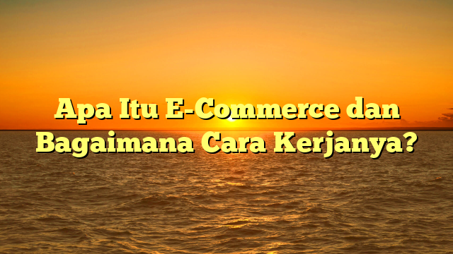 Apa Itu E-Commerce dan Bagaimana Cara Kerjanya?