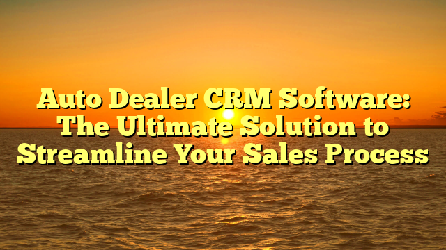 Auto Dealer CRM Software: The Ultimate Solution to Streamline Your Sales Process