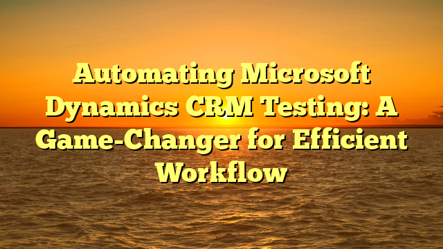 Automating Microsoft Dynamics CRM Testing: A Game-Changer for Efficient Workflow