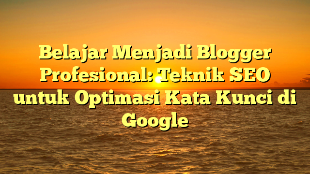 Belajar Menjadi Blogger Profesional: Teknik SEO untuk Optimasi Kata Kunci di Google