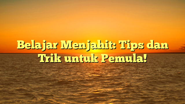 Belajar Menjahit: Tips dan Trik untuk Pemula!