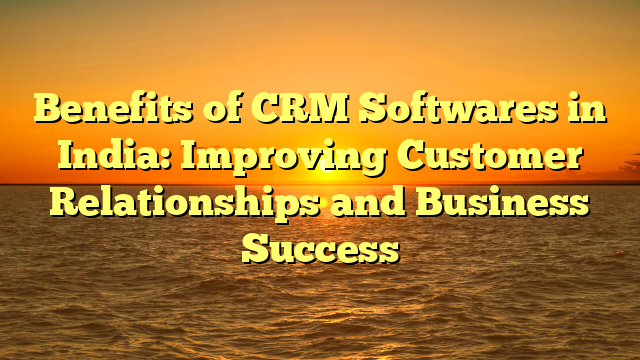 Benefits of CRM Softwares in India: Improving Customer Relationships and Business Success