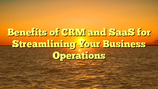 Benefits of CRM and SaaS for Streamlining Your Business Operations