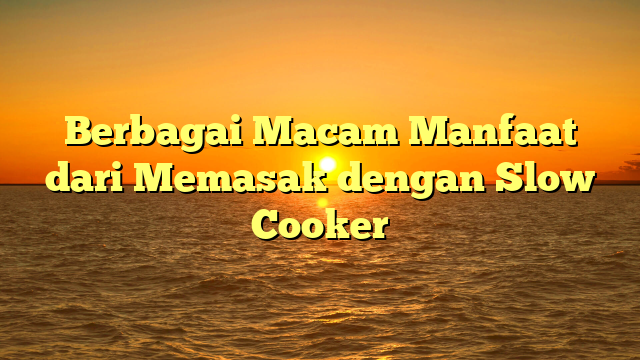 Berbagai Macam Manfaat dari Memasak dengan Slow Cooker