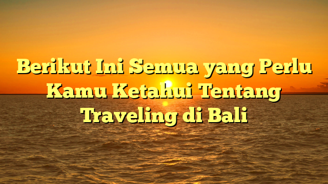 Berikut Ini Semua yang Perlu Kamu Ketahui Tentang Traveling di Bali