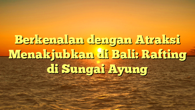 Berkenalan dengan Atraksi Menakjubkan di Bali: Rafting di Sungai Ayung