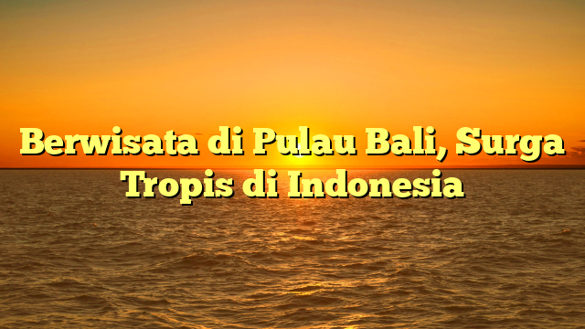 Berwisata di Pulau Bali, Surga Tropis di Indonesia