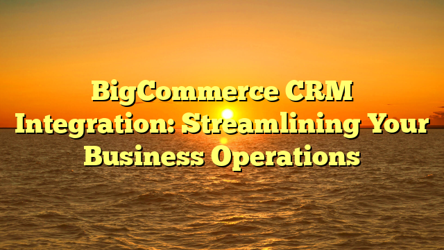 BigCommerce CRM Integration: Streamlining Your Business Operations