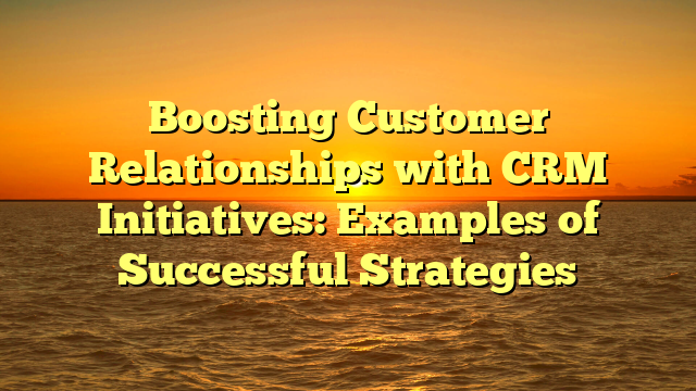 Boosting Customer Relationships with CRM Initiatives: Examples of Successful Strategies