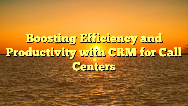 Boosting Efficiency and Productivity with CRM for Call Centers