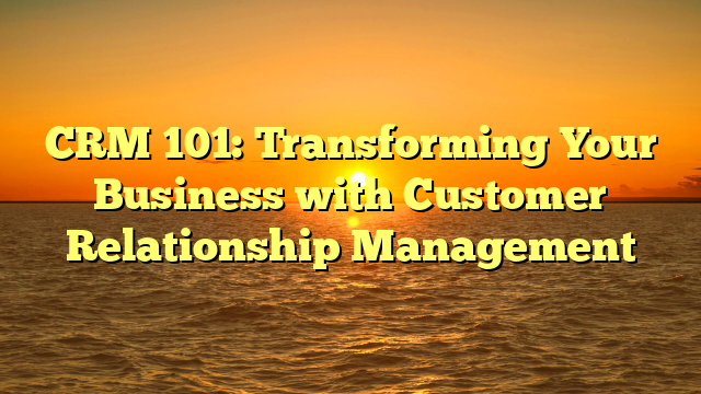CRM 101: Transforming Your Business with Customer Relationship Management