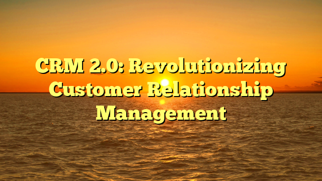 CRM 2.0: Revolutionizing Customer Relationship Management