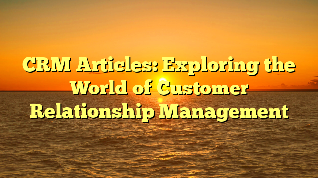 CRM Articles: Exploring the World of Customer Relationship Management