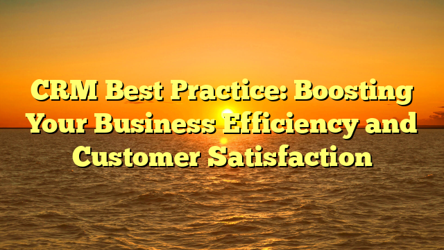 CRM Best Practice: Boosting Your Business Efficiency and Customer Satisfaction