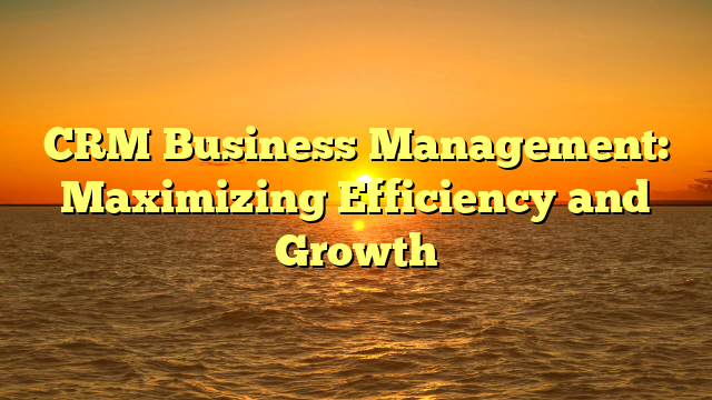 CRM Business Management: Maximizing Efficiency and Growth