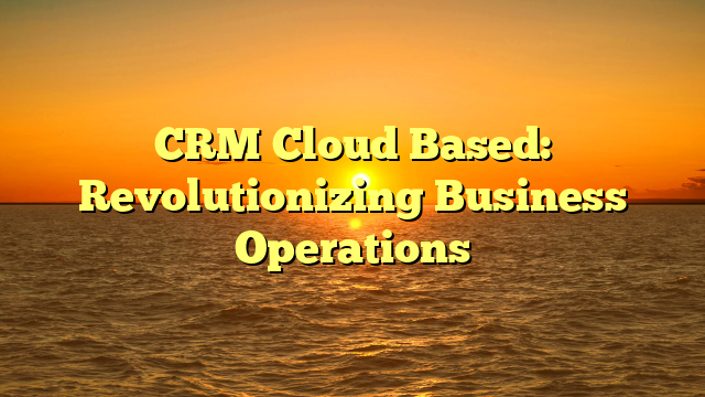 CRM Cloud Based: Revolutionizing Business Operations