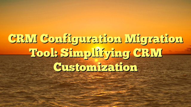 CRM Configuration Migration Tool: Simplifying CRM Customization