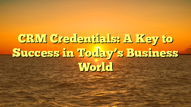 CRM Credentials: A Key to Success in Today’s Business World