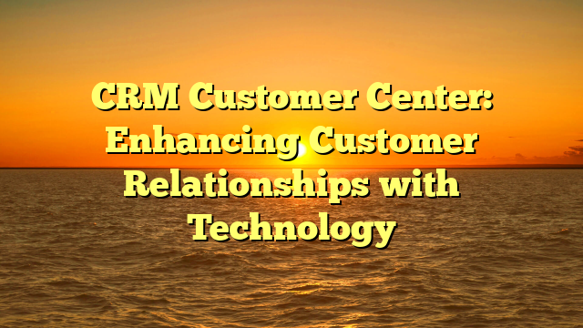 CRM Customer Center: Enhancing Customer Relationships with Technology