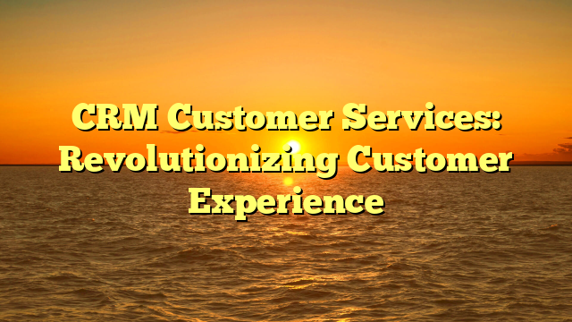 CRM Customer Services: Revolutionizing Customer Experience